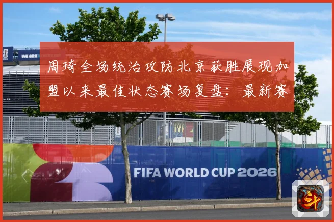 周琦全场统治攻防北京获胜展现加盟以来最佳状态赛场复盘：最新赛事动态与深度分析