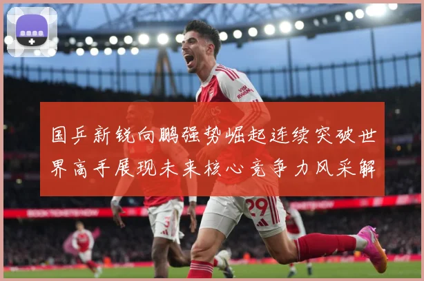 国乒新锐向鹏强势崛起连续突破世界高手展现未来核心竞争力风采解析：最新赛事动态与深度分析