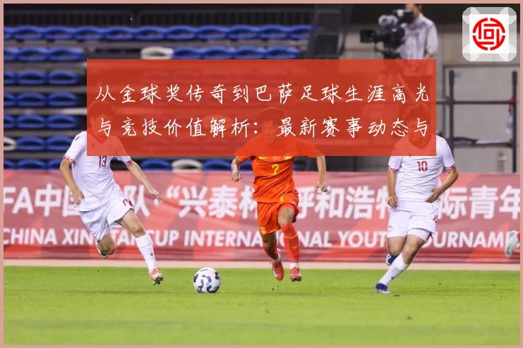 从金球奖传奇到巴萨足球生涯高光与竞技价值解析：最新赛事动态与深度分析