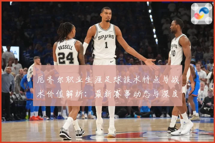 厄齐尔职业生涯足球技术特点与战术价值解析：最新赛事动态与深度分析