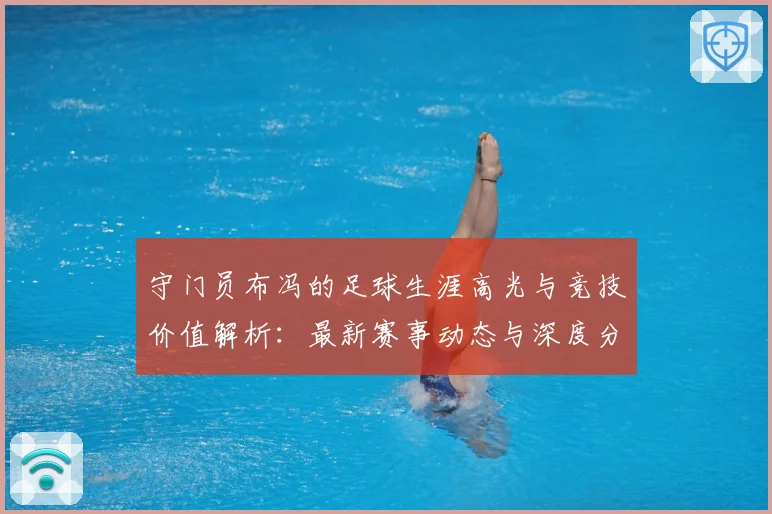 守门员布冯的足球生涯高光与竞技价值解析：最新赛事动态与深度分析