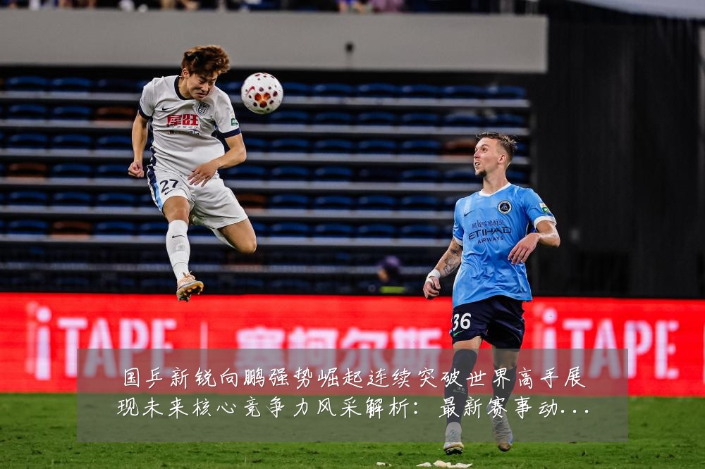 国乒新锐向鹏强势崛起连续突破世界高手展现未来核心竞争力风采解析:最新赛事动态与深度分析